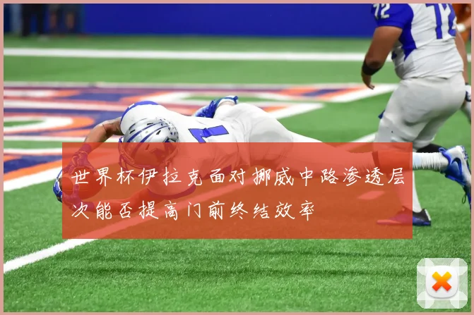 世界杯伊拉克面对挪威中路渗透层次能否提高门前终结效率