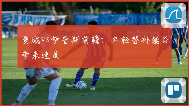 曼城vs伊普斯前瞻：年轻替补能否带来速度